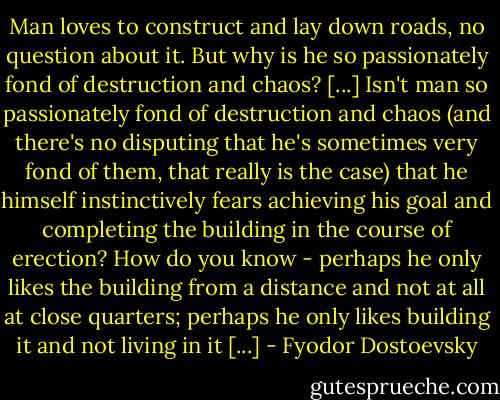 Man loves to construct and lay down roads, no question about it. But why is he so passionately fond of destruction and chaos? [...] Isn't man so passionately fond of destruction and chaos (and there's no disputing that he's sometimes very fond of them, that really is the case) that he himself instinctively fears achieving his goal and completing the building in the course of erection? How do you know - perhaps he only likes the building from a distance and not at all at close quarters; perhaps he only likes building it and not living in it [...] - Fyodor Dostoevsky