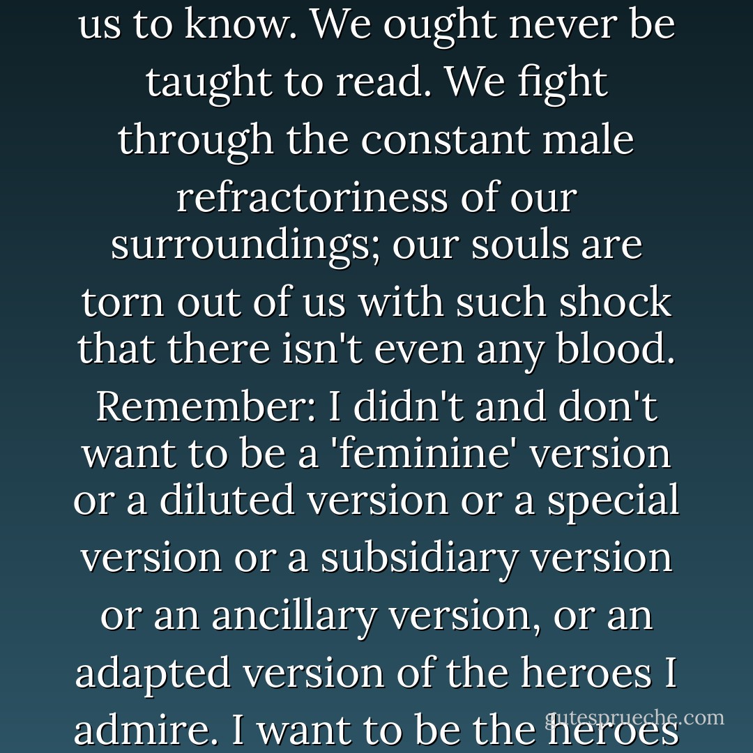 Alas, it was never meant for us to hear. It was never meant for us to know. We ought never be taught to read. We fight through the constant male refractoriness of our surroundings; our souls are torn out of us with such shock that there isn't even any blood. Remember: I didn't and don't want to be a 'feminine' version or a diluted version or a special version or a subsidiary version or an ancillary version, or an adapted version of the heroes I admire. I want to be the heroes themselves. - Joanna Russ