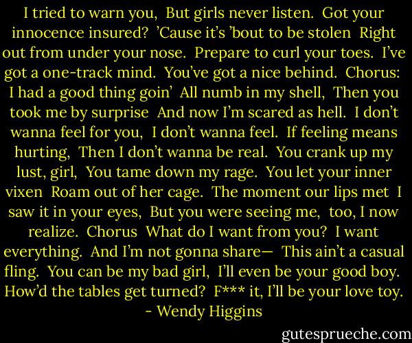 I tried to warn you,<br /><br />But girls never listen.<br /><br />Got your innocence insured?<br /><br />’Cause it’s ’bout to be stolen<br /><br />Right out from under your nose.<br /><br />Prepare to curl your toes.<br /><br />I’ve got a one-track mind.<br /><br />You’ve got a nice behind.<br /><br />Chorus:<br /><br />I had a good thing goin’<br /><br />All numb in my shell,<br /><br />Then you took me by surprise<br /><br />And now I’m scared as hell.<br /><br />I don’t wanna feel for you,<br /><br />I don’t wanna feel.<br /><br />If feeling means hurting,<br /><br />Then I don’t wanna be real.<br /><br />You crank up my lust, girl,<br /><br />You tame down my rage.<br /><br />You let your inner vixen<br /><br />Roam out of her cage.<br /><br />The moment our lips met<br /><br />I saw it in your eyes,<br /><br />But you were seeing me,<br /><br />too, I now realize.<br /><br />Chorus<br /><br />What do I want from you?<br /><br />I want everything.<br /><br />And I’m not gonna share—<br /><br />This ain’t a casual fling.<br /><br />You can be my bad girl,<br /><br />I’ll even be your good boy.<br /><br />How’d the tables get turned?<br /><br />F*** it, I’ll be your love toy. - Wendy Higgins