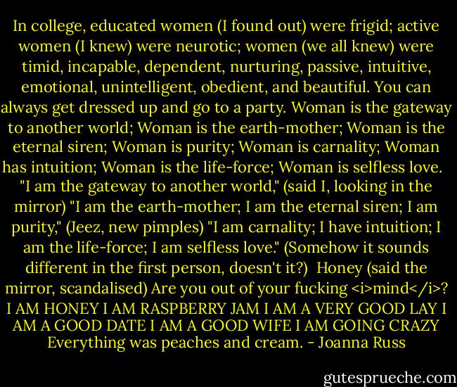 In college, educated women (I found out) were frigid; active women (I knew) were neurotic; women (we all knew) were timid, incapable, dependent, nurturing, passive, intuitive, emotional, unintelligent, obedient, and beautiful. You can always get dressed up and go to a party. Woman is the gateway to another world; Woman is the earth-mother; Woman is the eternal siren; Woman is purity; Woman is carnality; Woman has intuition; Woman is the life-force; Woman is selfless love. <br /><br />"I am the gateway to another world," (said I, looking in the mirror) "I am the earth-mother; I am the eternal siren; I am purity," (Jeez, new pimples) "I am carnality; I have intuition; I am the life-force; I am selfless love." (Somehow it sounds different in the first person, doesn't it?)<br /><br />Honey (said the mirror, scandalised) Are you out of your fucking <i>mind</i>?<br />I AM HONEY<br />I AM RASPBERRY JAM<br />I AM A VERY GOOD LAY<br />I AM A GOOD DATE<br />I AM A GOOD WIFE<br />I AM GOING CRAZY<br />Everything was peaches and cream. - Joanna Russ