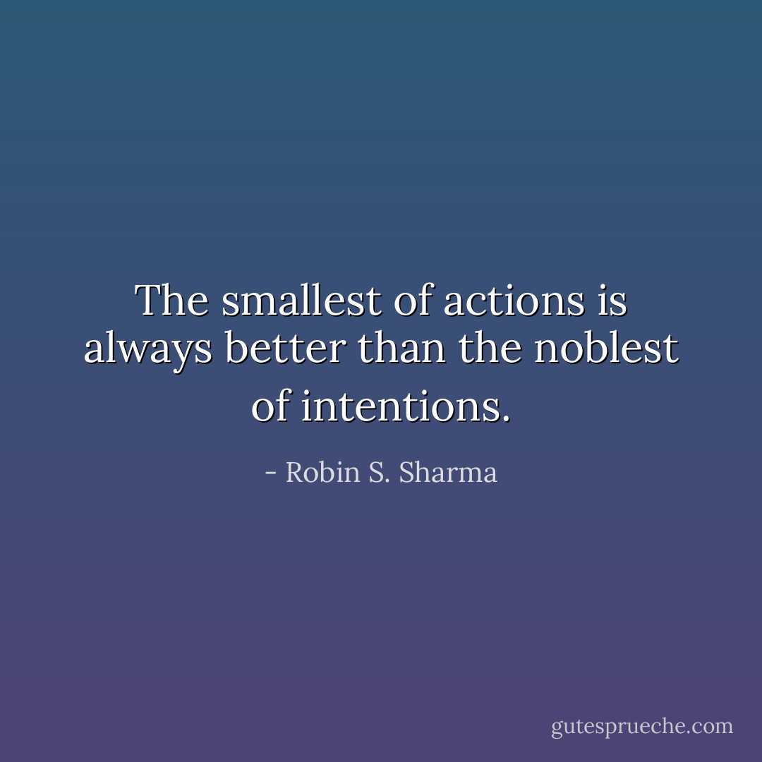 The smallest of actions is always better than the noblest of intentions. - Robin S. Sharma