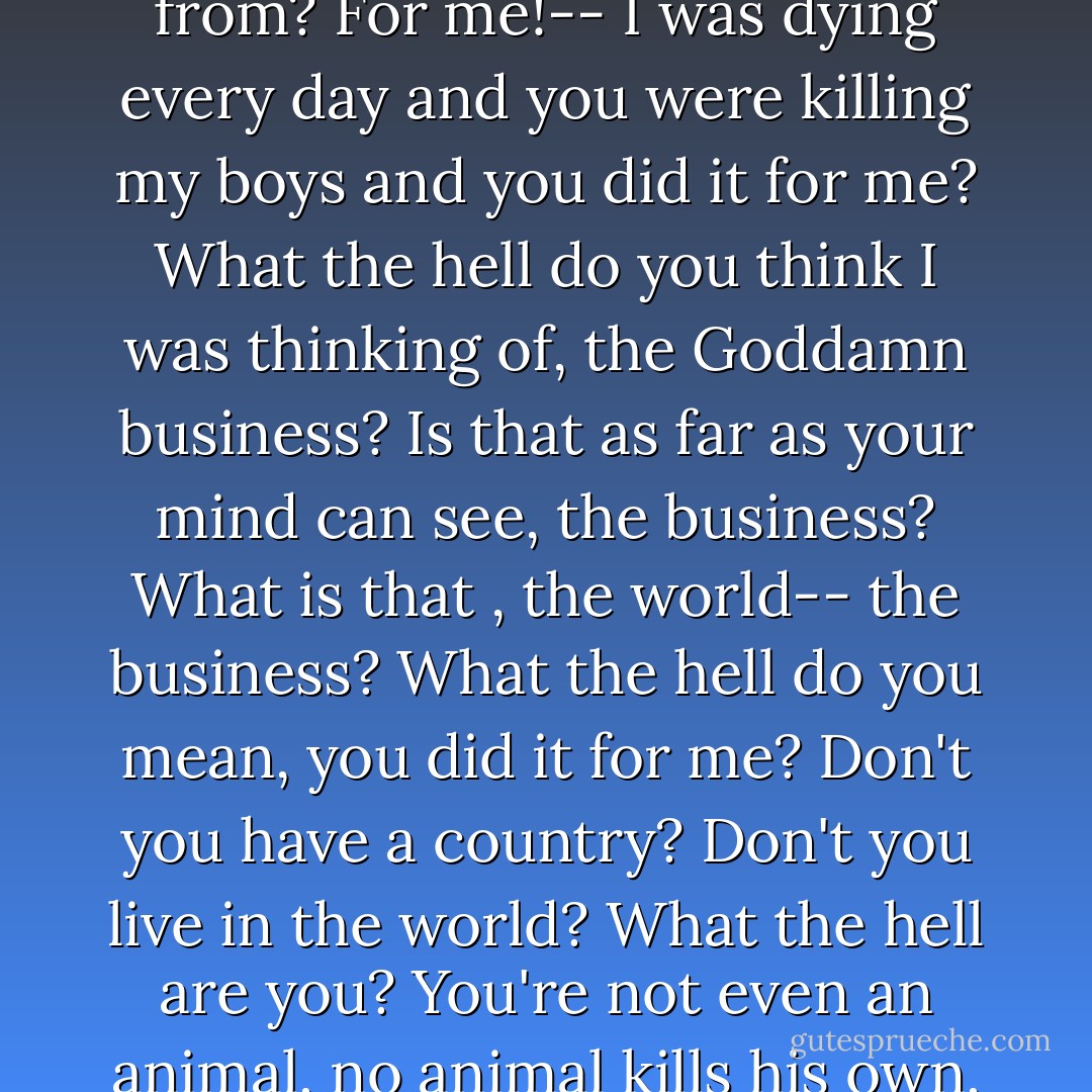 Chris: For me! Where do you live, where have you come from? For me!-- I was dying every day and you were killing my boys and you did it for me? What the hell do you think I was thinking of, the Goddamn business? Is that as far as your mind can see, the business? What is that , the world-- the business? What the hell do you mean, you did it for me? Don't you have a country? Don't you live in the world? What the hell are you? You're not even an animal, no animal kills his own, what are you? - Arthur Miller