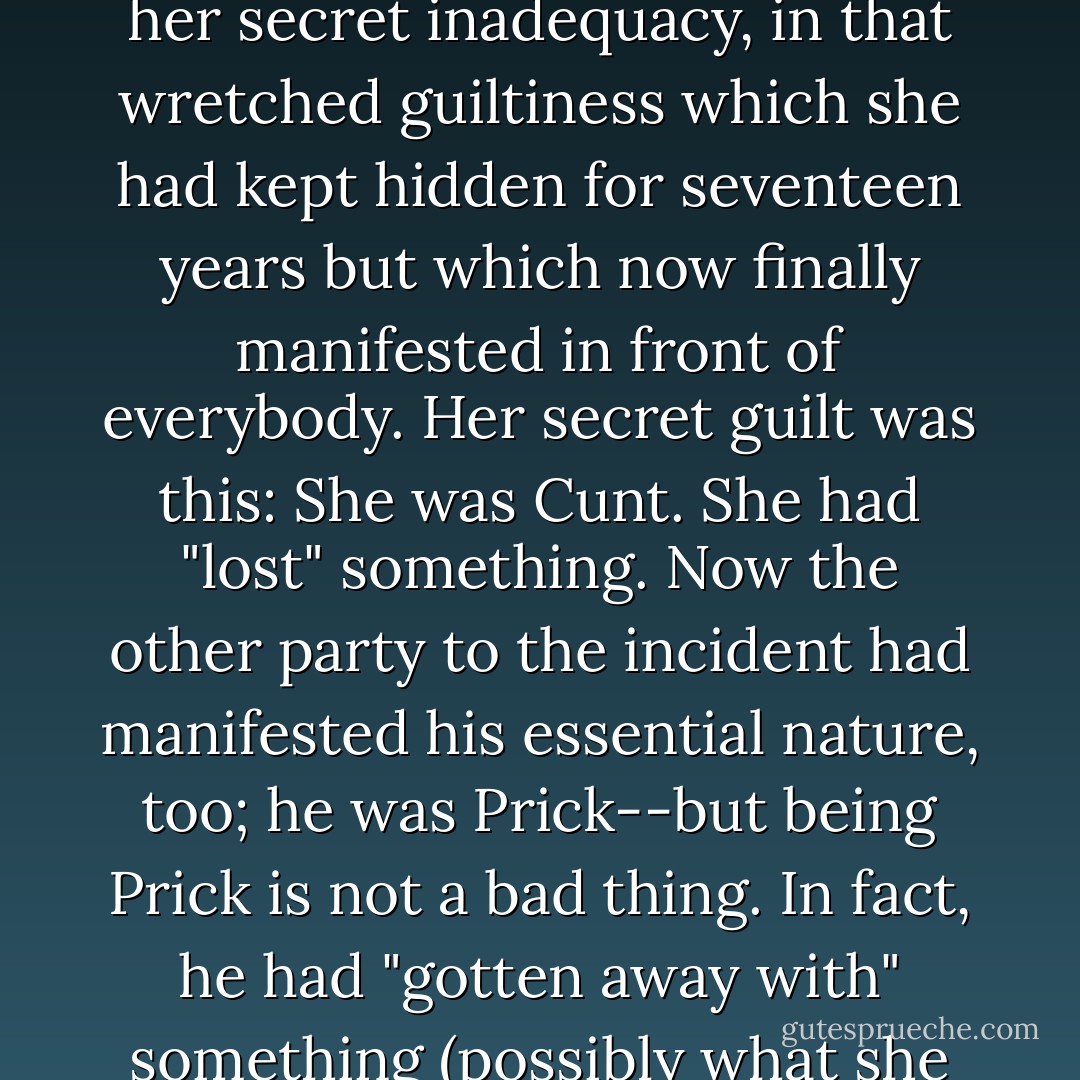 Now in my eleven years of conventional life I had learned many things and one of them is what it means to be convicted of rape--I do not mean the man who did it, I mean the woman to whom it was done. Rape is one of the Christian mysteries, it creates a luminous and beautiful tableau in people's minds; and as I listened furtively to what nobody would allow me to hear straight out, I slowly came to understand that I was face to face with one of those feminine disasters, like pregnancy, like disease, like weakness; she was not only the victim of the act but in some strange way its perpetrator; somehow she had attracted the lightening that struck her out of a clear sky. A diabolical chance--<i>which was not chance</i>--had revealed her to all of us as she truly was, in her secret inadequacy, in that wretched guiltiness which she had kept hidden for seventeen years but which now finally manifested in front of everybody. Her secret guilt was this:<br />She was Cunt.<br />She had "lost" something.<br />Now the other party to the incident had manifested his essential nature, too; he was Prick--but being Prick is not a bad thing. In fact, he had "gotten away with" something (possibly what she had "lost").<br />And there I was at eleven years of age:<br />She was out late at night.<br />She was in the wrong part of town.<br />Her skirt was too short and that provoked him.<br />She liked having her eye blacked and her head banged against the sidewalk.<br />I understood this perfectly. (I reflected thus in my dream, in my state of being a pair of eyes in a small wooden box stuck forever on a grey, geometric plane--or so I thought.) I too had been guilty of what had been done to me, when I came home from the playground in tears because I had been beaten up by bigger children who were bullies.<br />I was dirty.<br />I was crying.<br />I demanded comfort.<br />I was being inconvenient.<br />I did not disappear into thin air. - Joanna Russ