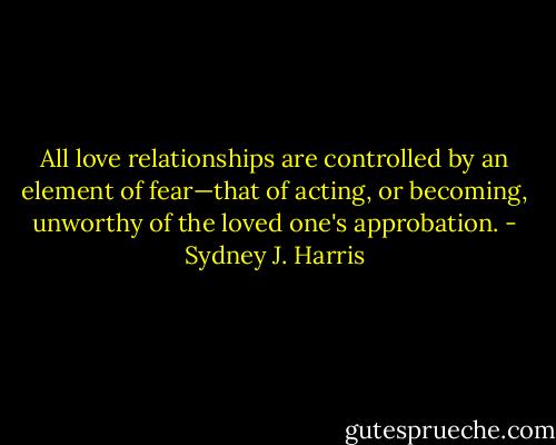 All love relationships are controlled by an element of fear—that of acting, or becoming, unworthy of the loved one's approbation. - Sydney J. Harris