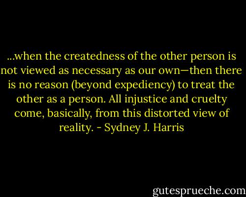 ...when the createdness of the other person is not viewed as necessary as our own—then there is no reason (beyond expediency) to treat the other as a person. All injustice and cruelty come, basically, from this distorted view of reality. - Sydney J. Harris