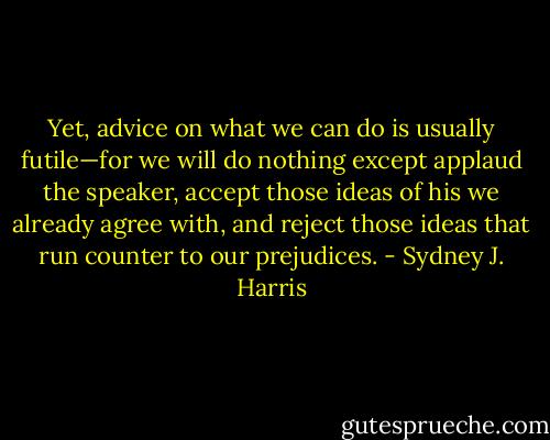 Yet, advice on what we can do is usually futile—for we will do nothing except applaud the speaker, accept those ideas of his we already agree with, and reject those ideas that run counter to our prejudices. - Sydney J. Harris