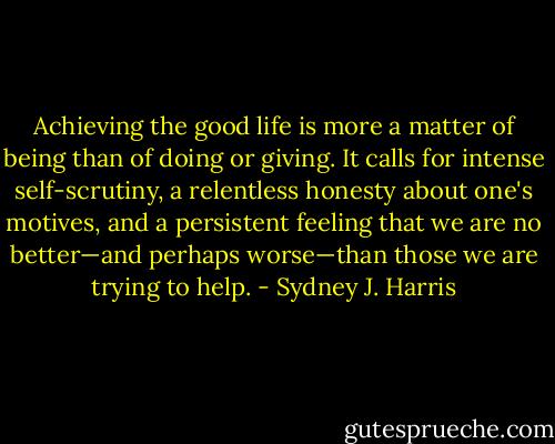 Achieving the good life is more a matter of being than of doing or giving. It calls for intense self-scrutiny, a relentless honesty about one's motives, and a persistent feeling that we are no better—and perhaps worse—than those we are trying to help. - Sydney J. Harris