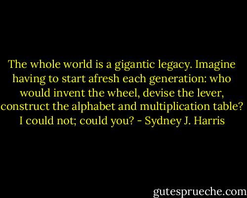 The whole world is a gigantic legacy. Imagine having to start afresh each generation: who would invent the wheel, devise the lever, construct the alphabet and multiplication table? I could not; could you? - Sydney J. Harris