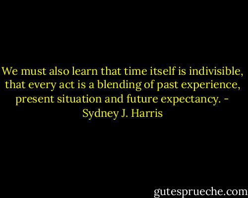 We must also learn that time itself is indivisible, that every act is a blending of past experience, present situation and future expectancy. - Sydney J. Harris