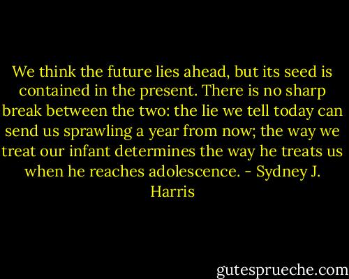 We think the future lies ahead, but its seed is contained in the present. There is no sharp break between the two: the lie we tell today can send us sprawling a year from now; the way we treat our infant determines the way he treats us when he reaches adolescence. - Sydney J. Harris