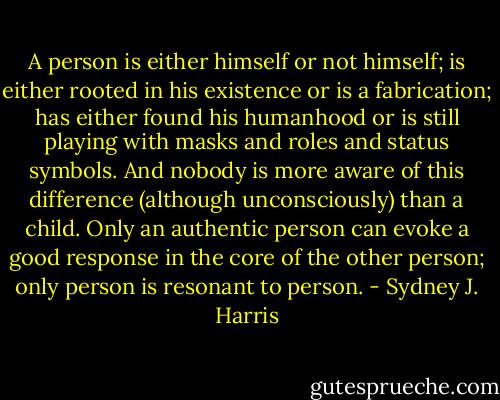 A person is either himself or not himself; is either rooted in his existence or is a fabrication; has either found his humanhood or is still playing with masks and roles and status symbols. And nobody is more aware of this difference (although unconsciously) than a child. Only an authentic person can evoke a good response in the core of the other person; only person is resonant to person. - Sydney J. Harris