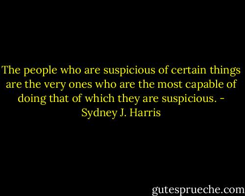 The people who are suspicious of certain things are the very ones who are the most capable of doing that of which they are suspicious. - Sydney J. Harris