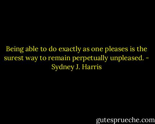 Being able to do exactly as one pleases is the surest way to remain perpetually unpleased. - Sydney J. Harris