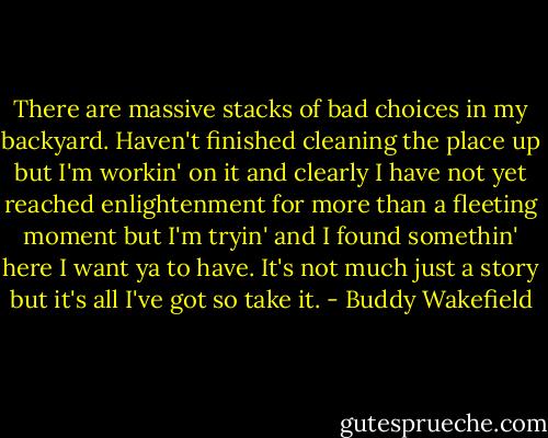 There are massive stacks of bad choices in my backyard.<br />Haven't finished cleaning the place up<br />but I'm workin' on it<br />and clearly I have not yet reached enlightenment<br />for more than a fleeting moment<br />but I'm tryin'<br />and I found somethin' here I want ya to have.<br />It's not much<br />just a story<br />but it's all I've got<br />so take it. - Buddy Wakefield