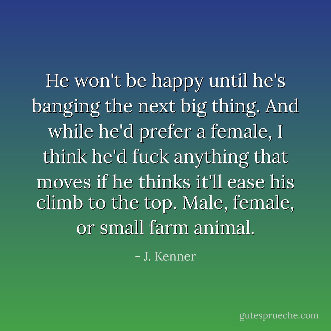 He won't be happy until he's banging the next big thing. And while he'd prefer a female, I think he'd fuck anything that moves if he thinks it'll ease his climb to the top. Male, female, or small farm animal. - J. Kenner
