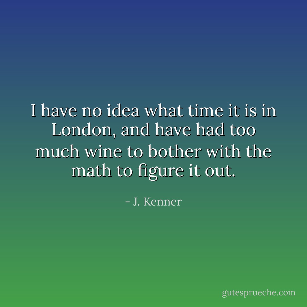 I have no idea what time it is in London, and have had too much wine to bother with the math to figure it out. - J. Kenner