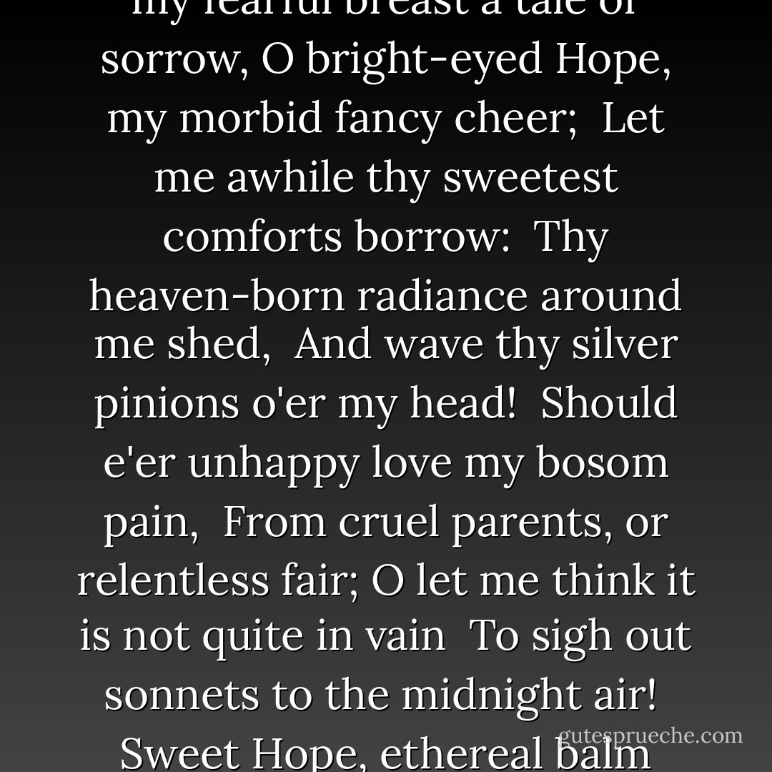 When by my solitary hearth I sit,<br /> And hateful thoughts enwrap my soul in gloom;<br />When no fair dreams before my "mind's eye" flit,<br /> And the bare heath of life presents no bloom;<br /> Sweet Hope, ethereal balm upon me shed,<br /> And wave thy silver pinions o'er my head.<br />Whene'er I wander, at the fall of night,<br /> Where woven boughs shut out the moon's bright ray,<br />Should sad Despondency my musings fright,<br /> And frown, to drive fair Cheerfulness away,<br /> Peep with the moon-beams through the leafy roof,<br /> And keep that fiend Despondence far aloof.<br /><br />Should Disappointment, parent of Despair,<br /> Strive for her son to seize my careless heart;<br />When, like a cloud, he sits upon the air,<br /> Preparing on his spell-bound prey to dart:<br /> Chace him away, sweet Hope, with visage bright,<br /> And fright him as the morning frightens night!<br /><br />Whene'er the fate of those I hold most dear<br /> Tells to my fearful breast a tale of sorrow,<br />O bright-eyed Hope, my morbid fancy cheer;<br /> Let me awhile thy sweetest comforts borrow:<br /> Thy heaven-born radiance around me shed,<br /> And wave thy silver pinions o'er my head!<br /><br />Should e'er unhappy love my bosom pain,<br /> From cruel parents, or relentless fair;<br />O let me think it is not quite in vain<br /> To sigh out sonnets to the midnight air!<br /> Sweet Hope, ethereal balm upon me shed.<br /> And wave thy silver pinions o'er my head!<br /><br />In the long vista of the years to roll,<br /> Let me not see our country's honour fade:<br />O let me see our land retain her soul,<br /> Her pride, her freedom; and not freedom's shade.<br /> From thy bright eyes unusual brightness shed--<br /> Beneath thy pinions canopy my head!<br /><br />Let me not see the patriot's high bequest,<br /> Great Liberty! how great in plain attire!<br />With the base purple of a court oppress'd,<br /> Bowing her head, and ready to expire:<br /> But let me see thee stoop from heaven on wings<br /> That fill the skies with silver glitterings!<br /><br />And as, in sparkling majesty, a star<br /> Gilds the bright summit of some gloomy cloud;<br />Brightening the half veil'd face of heaven afar:<br /> So, when dark thoughts my boding spirit shroud,<br /> Sweet Hope, celestial influence round me shed,<br /> Waving thy silver pinions o'er my head.<br /><br />- <i>To Hope</i> - John Keats