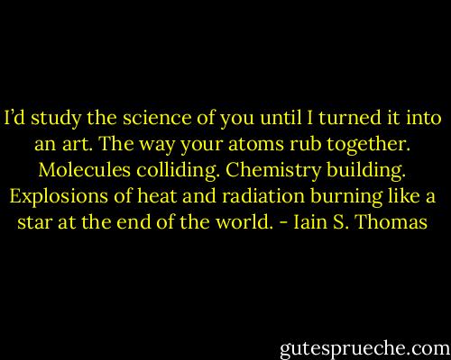 I’d study the science of you until I turned it into an art.<br />The way your atoms rub together.<br />Molecules colliding.<br />Chemistry building.<br />Explosions of heat and radiation burning<br />like a star at the end of the world. - Iain S. Thomas