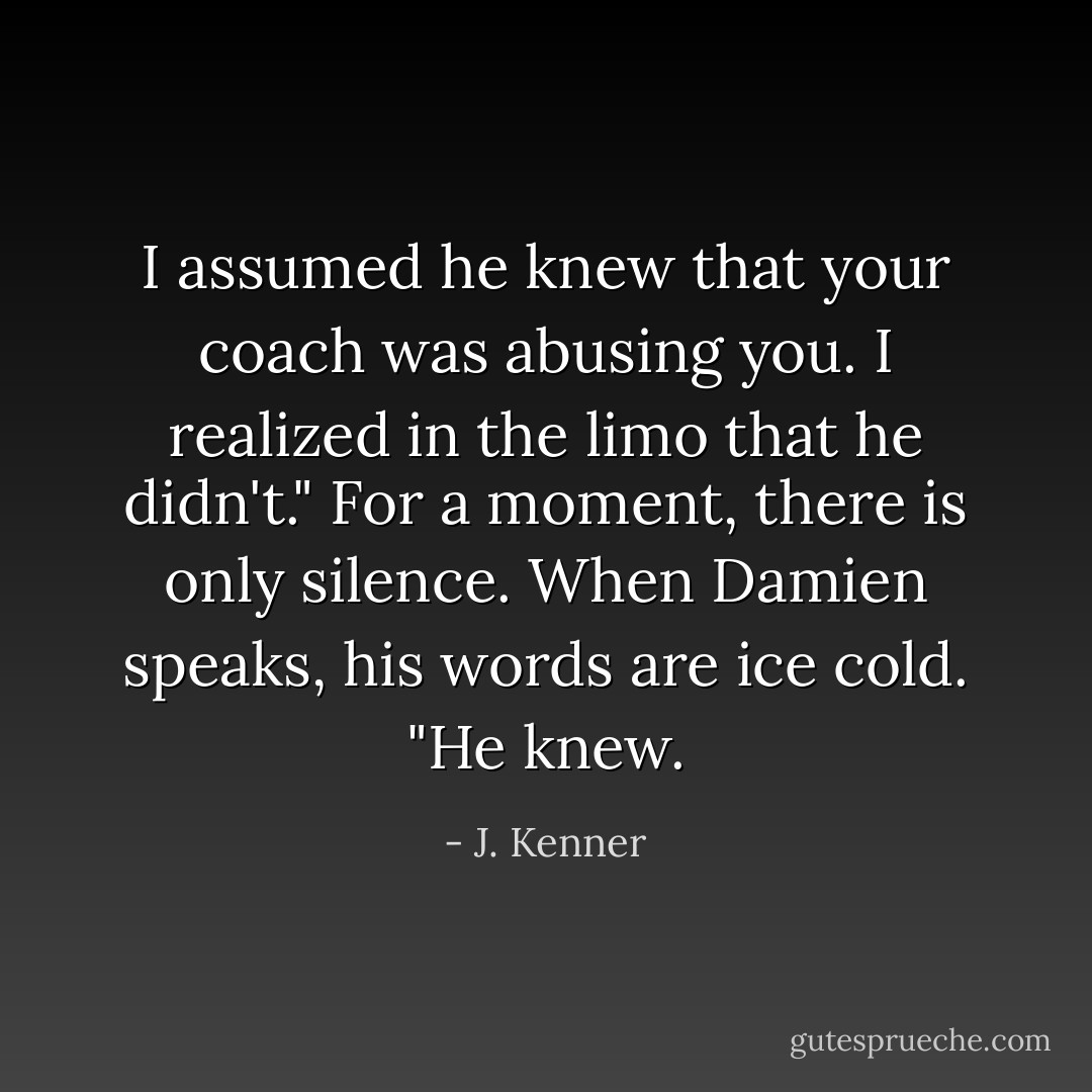 I assumed he knew that your coach was abusing you. I realized in the limo that he didn't."<br />For a moment, there is only silence. When Damien speaks, his words are ice cold. "He knew. - J. Kenner