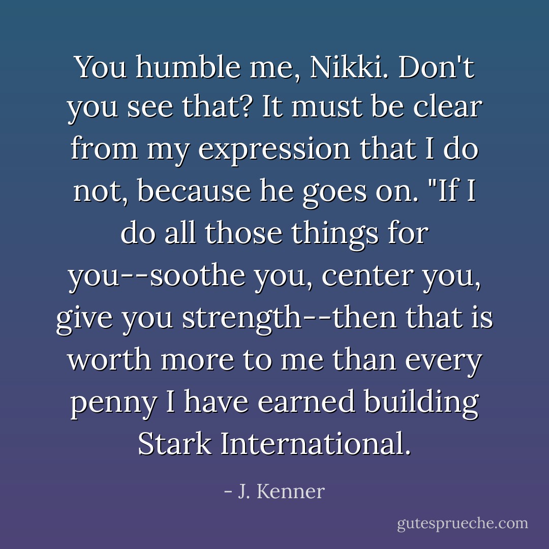 You humble me, Nikki. Don't you see that? It must be clear from my expression that I do not, because he goes on. "If I do all those things for you--soothe you, center you, give you strength--then that is worth more to me than every penny I have earned building Stark International. - J. Kenner