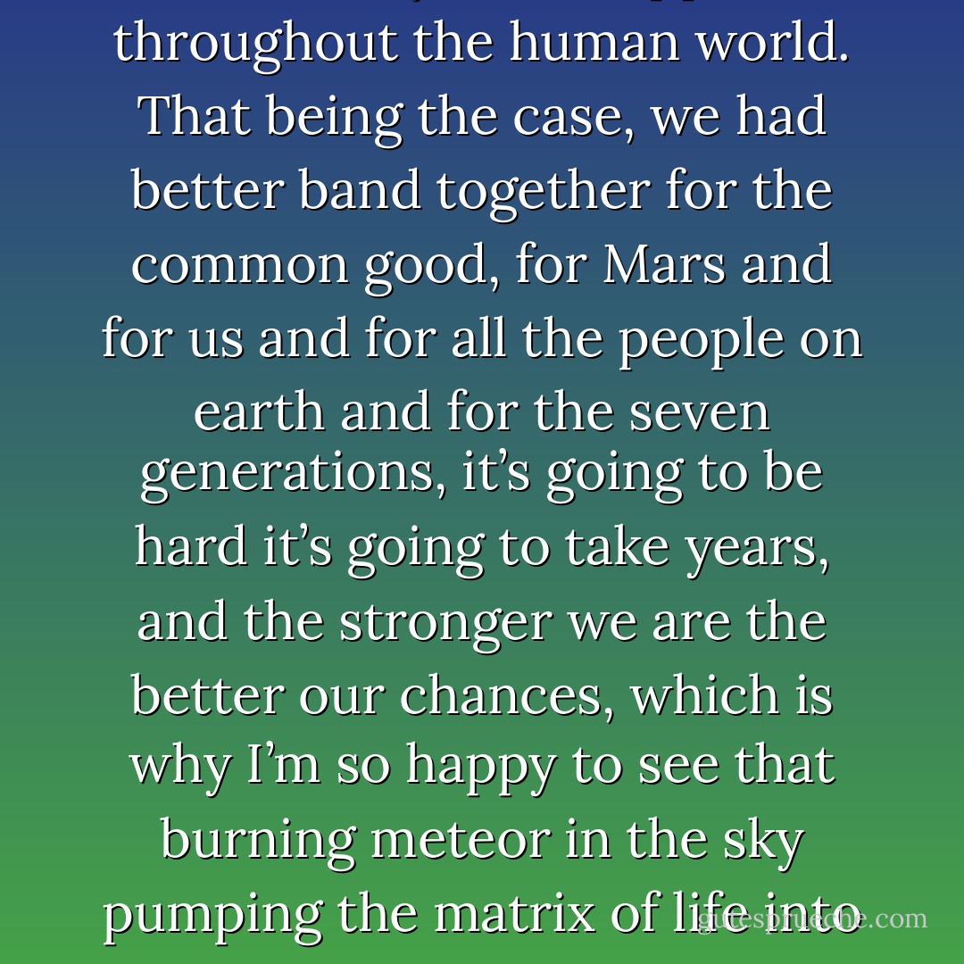 So it’s democracy versus capitalism at this point, friends, and we out on this frontier outpost of the human world are perhaps better positioned than anyone else to see this and to fight this global battle, there’s empty land here, there’s scarce and nonrenewable resources here, and we’re going to get swept up into the fight and we cannot choose not to be part of it, we are one of the prizes and our fate will be decided by what happens throughout the human world. That being the case, we had better band together for the common good, for Mars and for us and for all the people on earth and for the seven generations, it’s going to be hard it’s going to take years, and the stronger we are the better our chances, which is why I’m so happy to see that burning meteor in the sky pumping the matrix of life into our world, and why I’m so happy to see you all here to celebrate it together, a representative congress of all that I love in this world, but look I think that steel-drum band is ready to play aren’t you” (shouts of assent) “so why don’t you folks start and we’ll dance till dawn and tomorrow scatter on the winds and down the sides of this great mountain, to carry the gift everywhere. - Kim Stanley Robinson