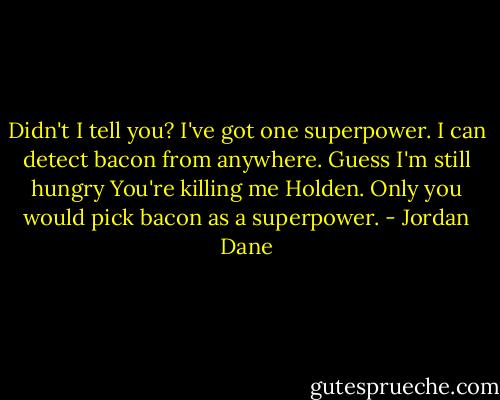 Didn't I tell you? I've got one superpower. I can detect bacon from anywhere. Guess I'm still hungry<br />You're killing me Holden. Only you would pick bacon as a superpower. - Jordan Dane