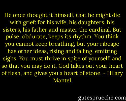 He once thought it himself, that he might die with grief: for his wife, his daughters, his sisters, his father and master the cardinal. But pulse, obdurate, keeps its rhythm. You think you cannot keep breathing, but your ribcage has other ideas, rising and falling, emitting sighs. You must thrive in spite of yourself; and so that you may do it, God takes out your heart of flesh, and gives you a heart of stone. - Hilary Mantel