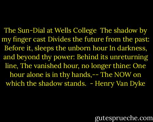 The Sun-Dial at Wells College<br /><br />The shadow by my finger cast<br />Divides the future from the past:<br />Before it, sleeps the unborn hour<br />In darkness, and beyond thy power:<br />Behind its unreturning line,<br />The vanished hour, no longer thine:<br />One hour alone is in thy hands,--<br />The NOW on which the shadow stands.  - Henry Van Dyke