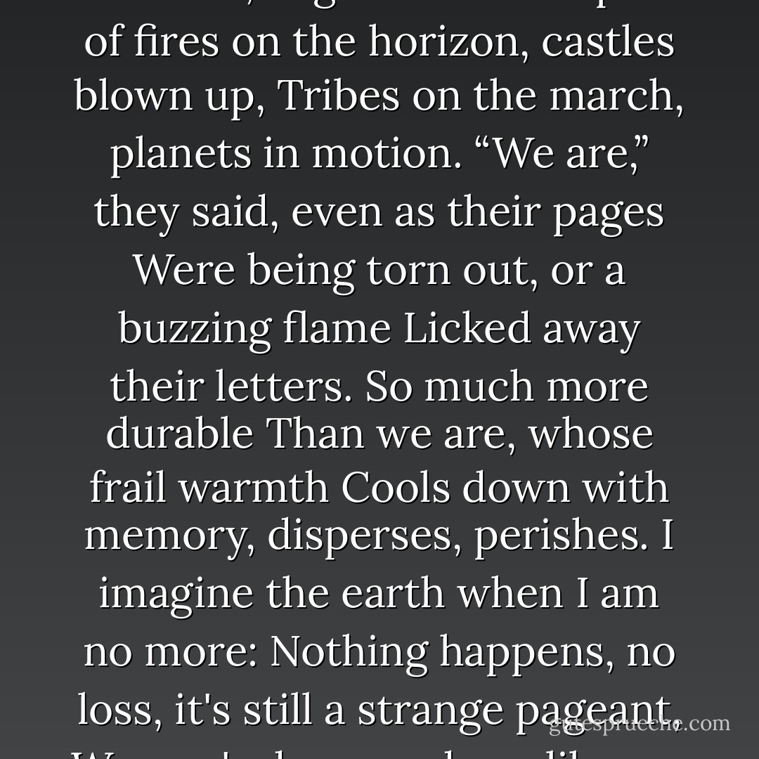 And Yet the Books<br /><br />And yet the books will be there on the shelves, separate beings,<br />That appeared once, still wet<br />As shining chestnuts under a tree in autumn,<br />And, touched, coddled, began to live<br />In spite of fires on the horizon, castles blown up,<br />Tribes on the march, planets in motion.<br />“We are,” they said, even as their pages<br />Were being torn out, or a buzzing flame<br />Licked away their letters. So much more durable<br />Than we are, whose frail warmth<br />Cools down with memory, disperses, perishes.<br />I imagine the earth when I am no more:<br />Nothing happens, no loss, it's still a strange pageant,<br />Women's dresses, dewy lilacs, a song in the valley.<br />Yet the books will be there on the shelves, well born,<br />Derived from people, but also from radiance, heights. - Czesław Miłosz