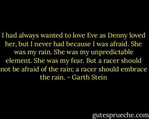 I had always wanted to love Eve as Denny loved her, but I never had because I was afraid. She was my rain. She was my unpredictable element. She was my fear. But a racer should not be afraid of the rain; a racer should embrace the rain. - Garth Stein