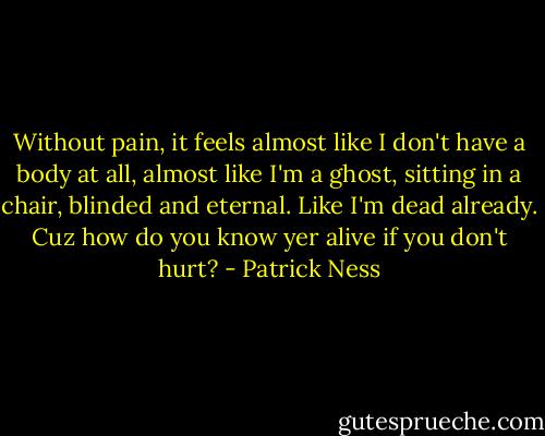 Without pain, it feels almost like I don't have a body at all, almost like I'm a ghost, sitting in a chair, blinded and eternal. Like I'm dead already. Cuz how do you know yer alive if you don't hurt? - Patrick Ness
