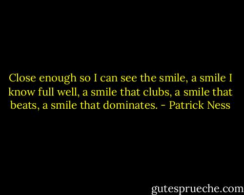 Close enough so I can see the smile, a smile I know full well, a smile that clubs, a smile that beats, a smile that dominates. - Patrick Ness