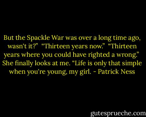 But the Spackle War was over a long time ago, wasn't it?”<br /><br />“Thirteen years now.”<br /><br />“Thirteen years where you could have righted a wrong.”<br /><br />She finally looks at me. “Life is only that simple when you're young, my girl. - Patrick Ness