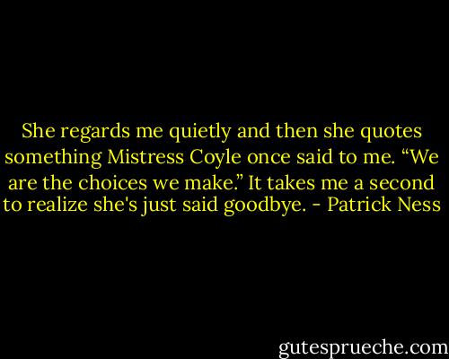 She regards me quietly and then she quotes something Mistress Coyle once said to me. “We are the choices we make.” It takes me a second to realize she's just said goodbye. - Patrick Ness
