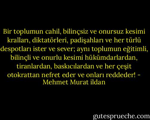 Bir toplumun cahil, bilinçsiz ve onursuz kesimi kralları, diktatörleri, padişahları ve her türlü despotları ister ve sever; aynı toplumun eğitimli, bilinçli ve onurlu kesimi hükümdarlardan, tiranlardan, baskıcılardan ve her çeşit otokrattan nefret eder ve onları reddeder! - Mehmet Murat ildan