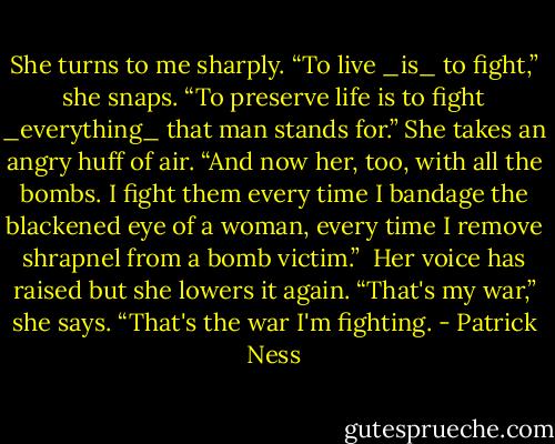 She turns to me sharply. “To live _is_ to fight,” she snaps. “To preserve life is to fight _everything_ that man stands for.” She takes an angry huff of air. “And now her, too, with all the bombs. I fight them every time I bandage the blackened eye of a woman, every time I remove shrapnel from a bomb victim.”<br /><br />Her voice has raised but she lowers it again. “That's my war,” she says. “That's the war I'm fighting. - Patrick Ness