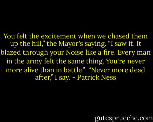 You felt the excitement when we chased them up the hill,” the Mayor's saying. “I saw it. It blazed through your Noise like a fire. Every man in the army felt the same thing. You're never more alive than in battle.”<br /><br />“Never more dead after,” I say. - Patrick Ness