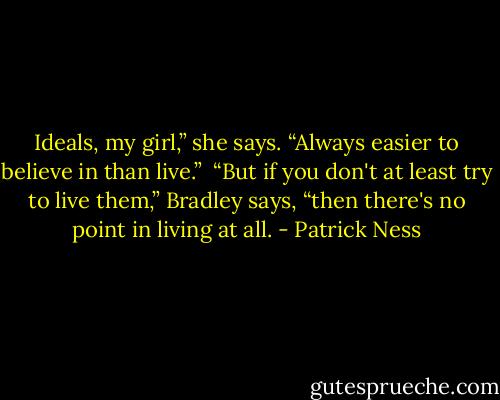 Ideals, my girl,” she says. “Always easier to believe in than live.”<br /><br />“But if you don't at least try to live them,” Bradley says, “then there's no point in living at all. - Patrick Ness