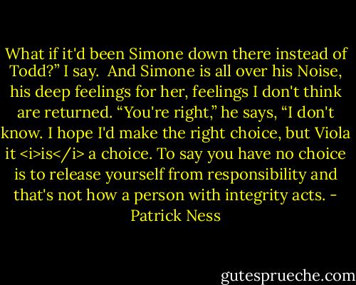 What if it'd been Simone down there instead of Todd?” I say.<br /><br />And Simone is all over his Noise, his deep feelings for her, feelings I don't think are returned. “You're right,” he says, “I don't know. I hope I'd make the right choice, but Viola it <i>is</i> a choice. To say you have no choice is to release yourself from responsibility and that's not how a person with integrity acts. - Patrick Ness