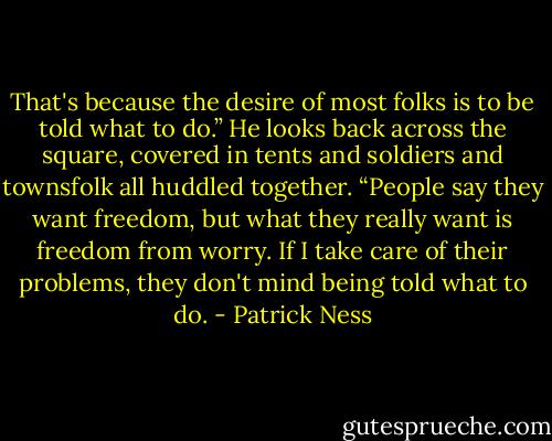 That's because the desire of most folks is to be told what to do.” He looks back across the square, covered in tents and soldiers and townsfolk all huddled together. “People say they want freedom, but what they really want is freedom from worry. If I take care of their problems, they don't mind being told what to do. - Patrick Ness