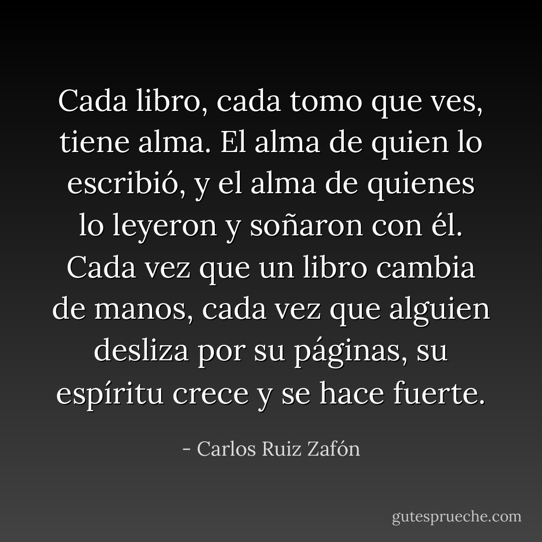 Cada libro, cada tomo que ves, tiene alma. El alma de quien lo escribió, y el alma de quienes lo leyeron y soñaron con él. Cada vez que un libro cambia de manos, cada vez que alguien desliza por su páginas, su espíritu crece y se hace fuerte. - Carlos Ruiz Zafón