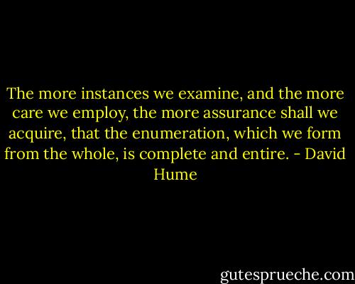 The more instances we examine, and the more care we employ, the more assurance shall we acquire, that the enumeration, which we form from the whole, is complete and entire. - David Hume