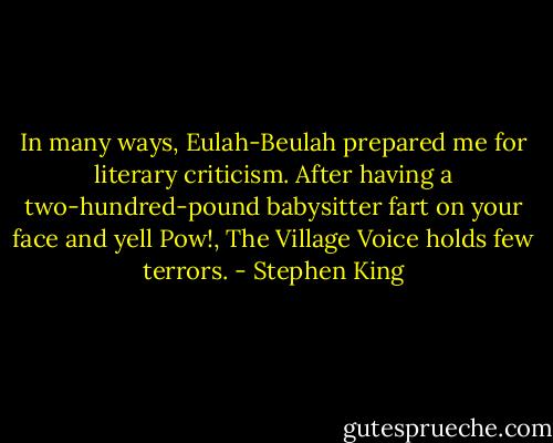 In many ways, Eulah-Beulah prepared me for literary criticism. After having a two-hundred-pound babysitter fart on your face and yell Pow!, The Village Voice holds few terrors. - Stephen King