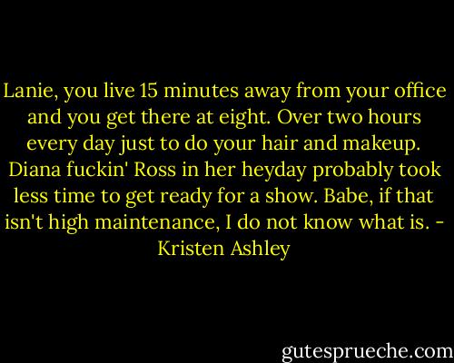 Lanie, you live 15 minutes away from your office and you get there at eight. Over two hours every day just to do your hair and makeup. Diana fuckin' Ross in her heyday probably took less time to get ready for a show. Babe, if that isn't high maintenance, I do not know what is. - Kristen Ashley