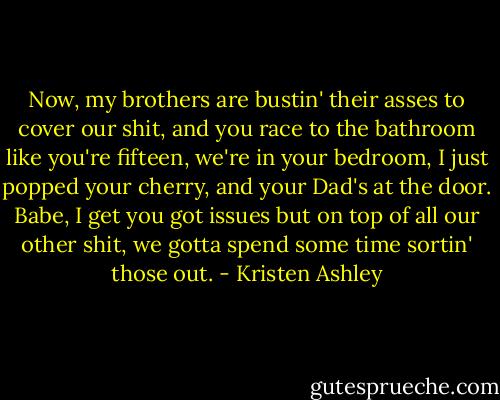 Now, my brothers are bustin' their asses to cover our shit, and you race to the bathroom like you're fifteen, we're in your bedroom, I just popped your cherry, and your Dad's at the door. Babe, I get you got issues but on top of all our other shit, we gotta spend some time sortin' those out. - Kristen Ashley