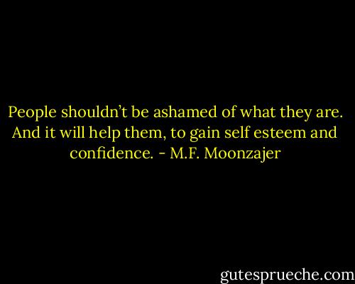 People shouldn’t be ashamed of what they are. And it will help them, to gain self esteem and confidence. - M.F. Moonzajer