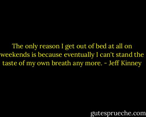 The only reason I get out of bed at all on weekends is because eventually I can't stand the taste of my own breath any more. - Jeff Kinney