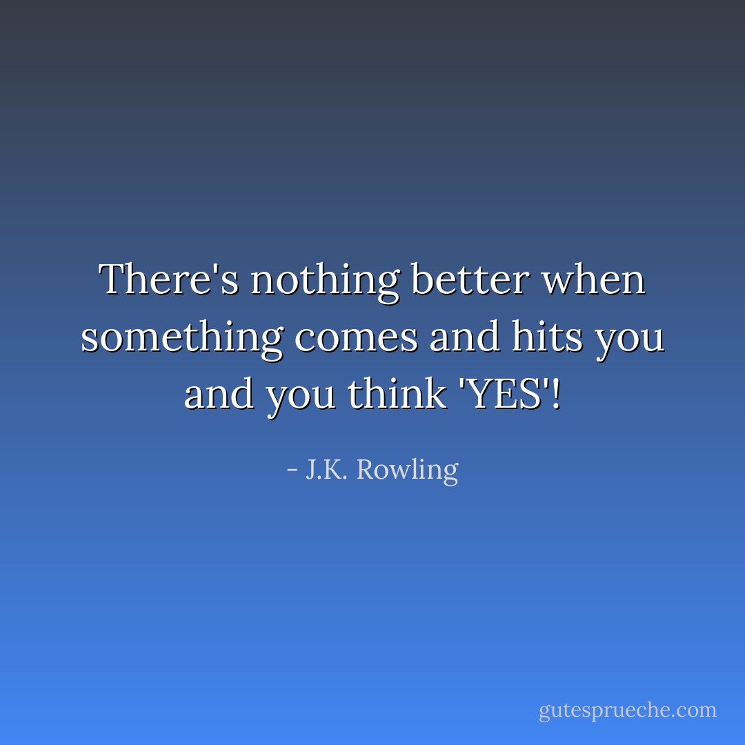 There's nothing better when something comes and hits you and you think 'YES'! - J.K. Rowling