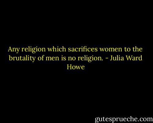 Any religion which sacrifices women to the brutality of men is no religion. - Julia Ward Howe