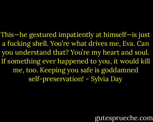 This—he gestured impatiently at himself—is just a fucking shell. You’re what drives me, Eva. Can you understand that? You’re my heart and soul. If something ever happened to you, it would kill me, too. Keeping you safe is goddamned self-preservation! - Sylvia Day